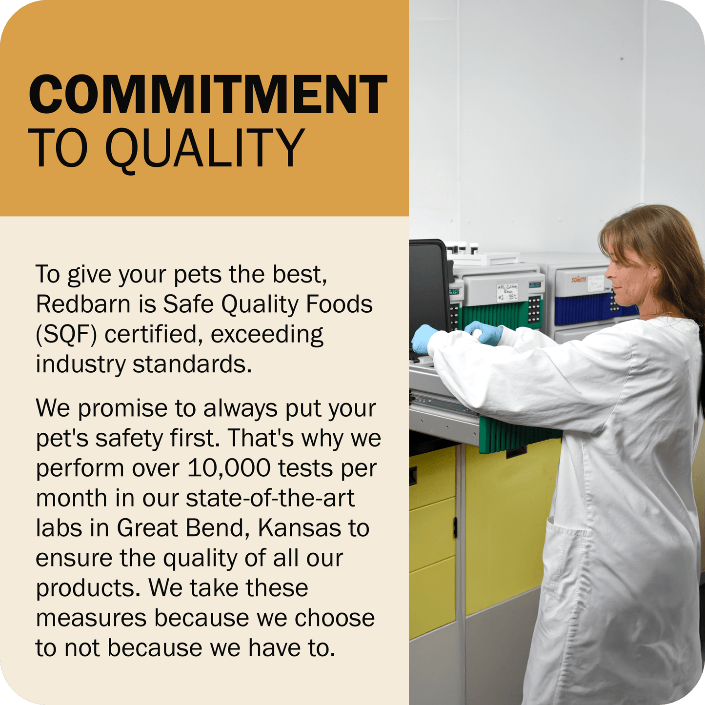 Commitment To Quality - Redbarn is Safe Quality Foods (SQF) certified. We perform over 10,000 tests per month in our state-of-the-art labs in Great Bend, Kansas to ensure the quality of all our products.