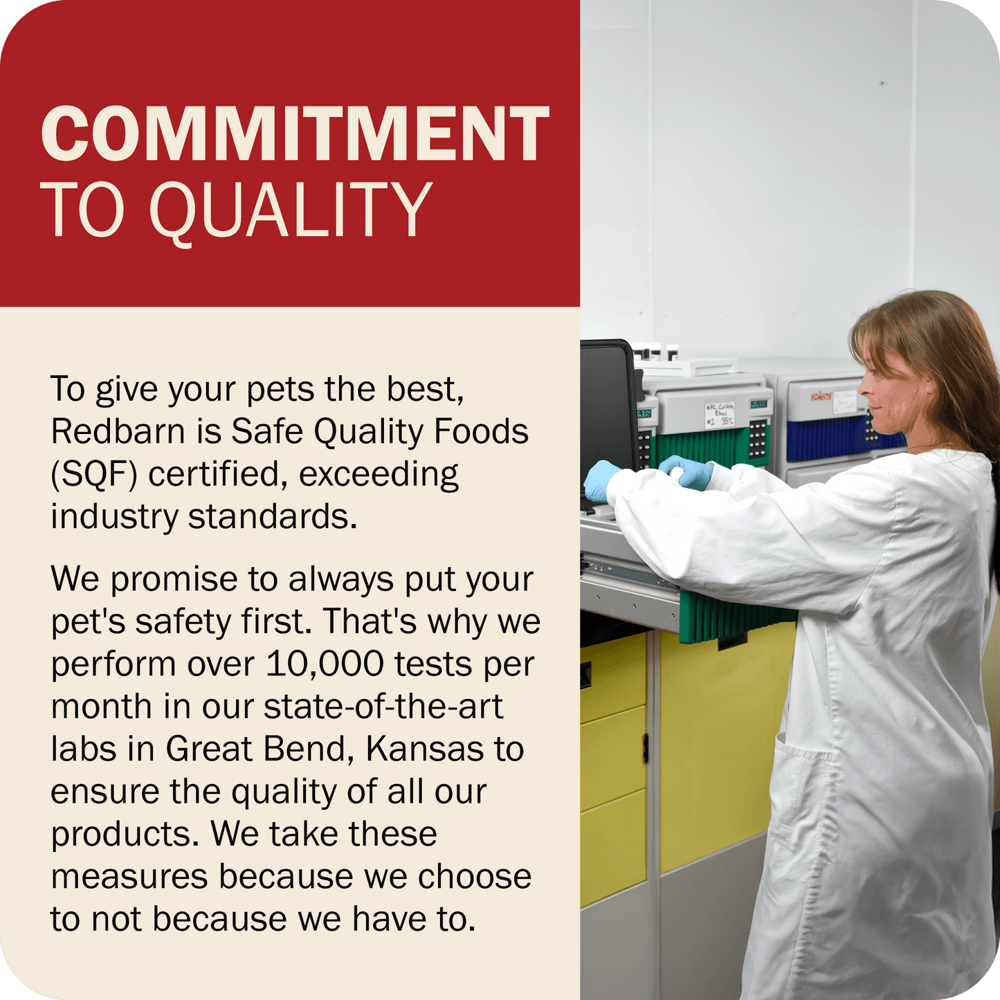 Commitment To Quality - Redbarn is Safe Quality Foods (SQF) certified. We perform over 10,000 tests per month in our state-of-the-art labs in Great Bend, Kansas to ensure the quality of all our products. 