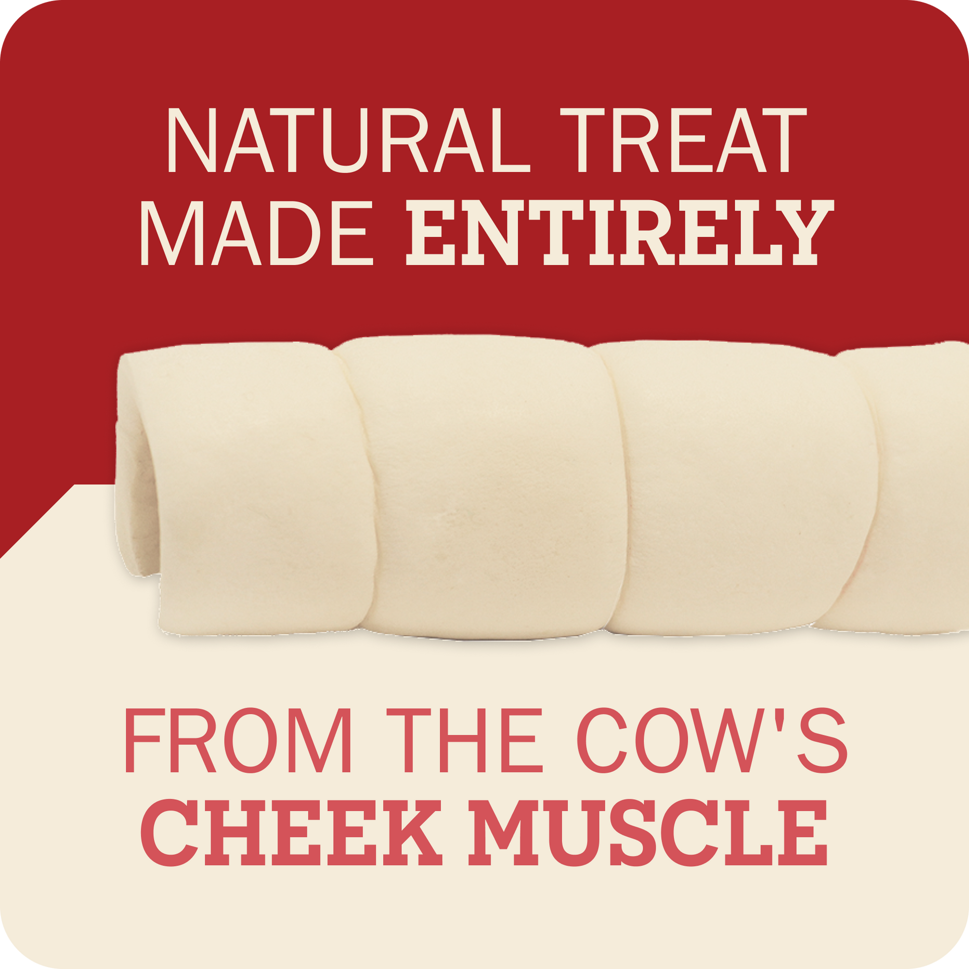 A promotional graphic for cow cheek muscle treats, showing several pale cream cylindrical treats on a split red and cream background with text reading 'NATURAL TREAT MADE ENTIRELY' and 'FROM THE COW'S CHEEK MUSCLE'.