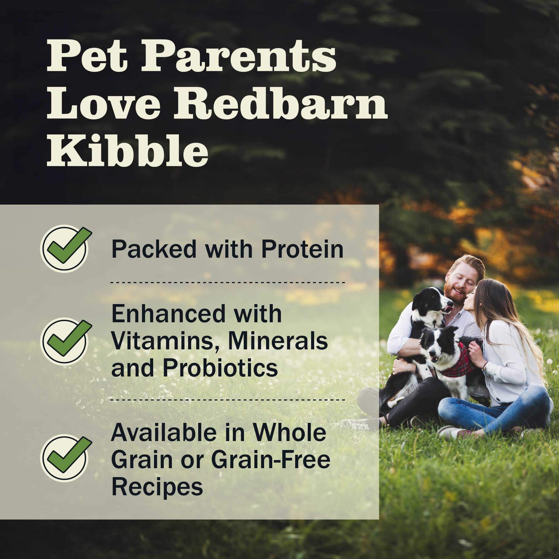 Pet parents love Redbarn kibble because it is Packed with protein, Enhanced with Vitamins, Minerals and Probiotic and it's avaiable in both Whole grain and grain-free options