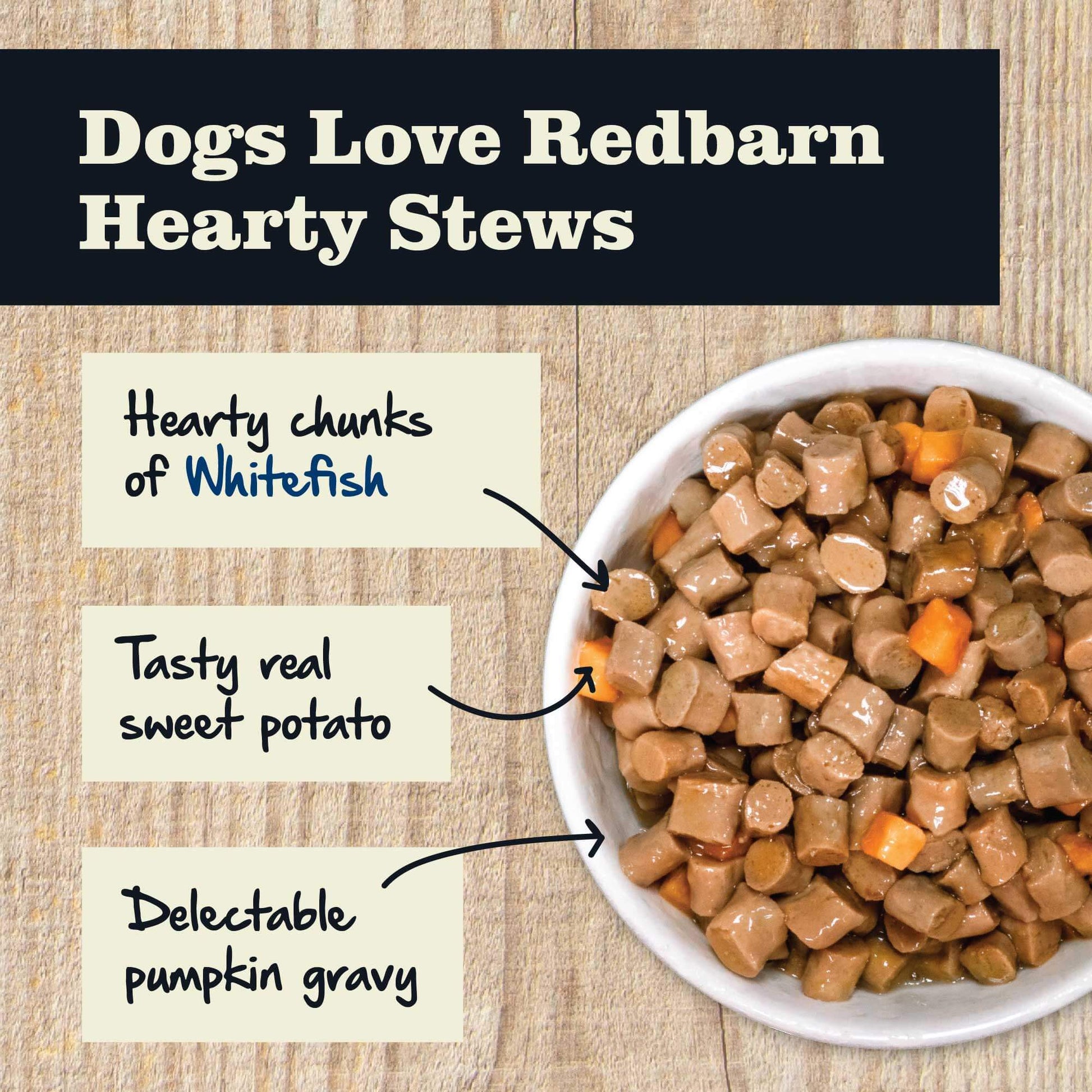 Dogs love Redbarn Hearty Stews becaused it made from hearty chunks of Whitefish, Tasty real sweet potato and delectable pumpkin gravy